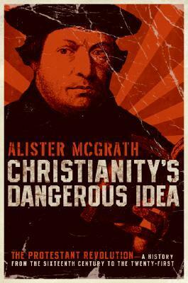 Christianity's Dangerous Idea: The Protestant Revolution: A History from the Sixteenth Century to the Twenty-First by Alister E. McGrath