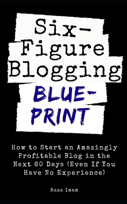 Six Figure Blogging Blueprint: How to Start an Amazingly Profitable Blog in the Next 60 Days (Even If You Have No Experience) by Raza Imam