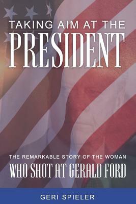 Taking Aim At The President: The Remarkable Story of the Woman Who Shot at Gerald Ford by Geri Spieler
