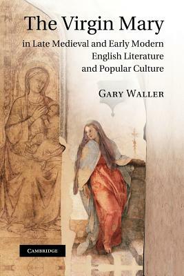 The Virgin Mary in Late Medieval and Early Modern English Literature and Popular Culture by Gary Waller