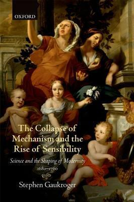 The Collapse of Mechanism and the Rise of Sensibility: Science and the Shaping of Modernity, 1680-1760 by Stephen Gaukroger
