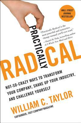 Practically Radical: Not-So-Crazy Ways to Transform Your Company, Shake Up Your Industry, and Challenge Yourself by William C. Taylor