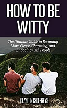 How to be Witty: The Ultimate Guide to Becoming More Clever, Charming, and Engaging with People by Clayton Geoffreys