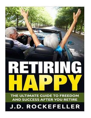 Retiring Happy: The Ultimate Guide to Freedom and Success After You Retire by J. D. Rockefeller