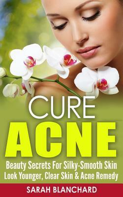 Cure Acne: Beauty Secrets For Silky-Smooth Skin - Look Younger, Clear Skin & Acne Remedy by Sarah Blanchard