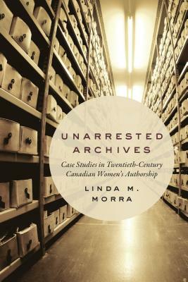 Unarrested Archives: Case Studies in Twentieth-Century Canadian Women's Authorship by Linda M. Morra