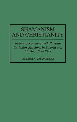 Shamanism and Christianity: Native Encounters with Russian Orthodox Missions in Siberia and Alaska, 1820-1917 by Andrei A. Znamenski