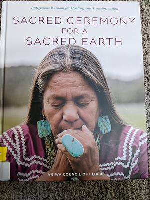 Sacred Ceremony for a Sacred Earth: Indigenous Wisdom for Healing and Transformation by Aniwa Council of Elders