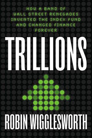 Trillions: How a Band of Wall Street Renegades Invented the Index Fund and Changed Finance Forever by Robin Wigglesworth