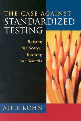 The Case Against Standardized Testing: Raising the Scores, Ruining the Schools by Alfie Kohn