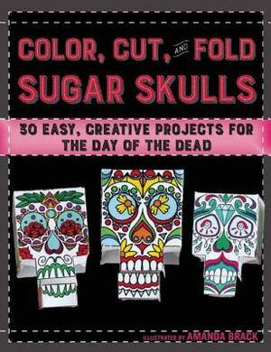 Color, Cut, and Fold Sugar Skulls: 30 Easy, Creative Projects for the Day of the Dead by Amanda Brack