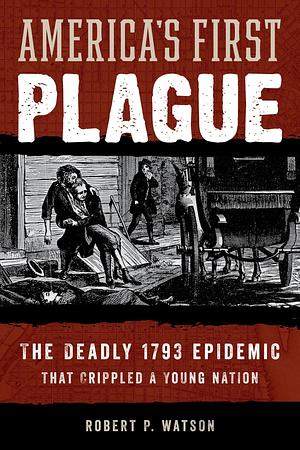 America's First Plague: The Deadly 1793 Epidemic that Crippled a Young Nation by Robert P. Watson, Robert P. Watson