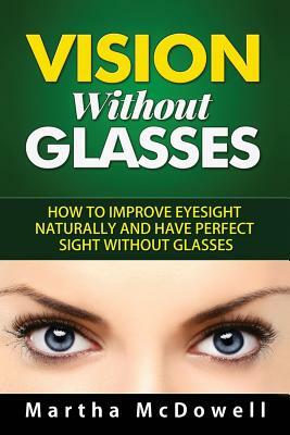 Vision Without Glasses: How to Improve Eyesight Naturally and Have Perfect Sight Without Glasses by Martha McDowell