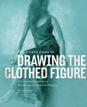 The Artist's Guide to Drawing the Clothed Figure: A Complete Resource on Rendering Clothing and Drapery by Michael Massen