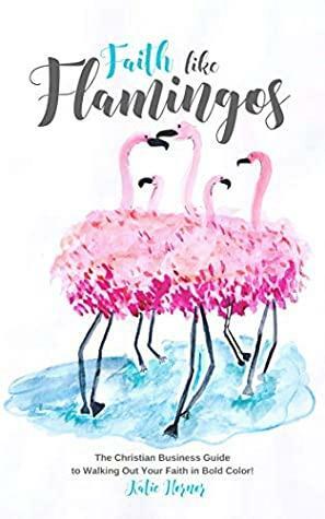 Faith Like Flamingos: The Christian Business Guide to Walking Out Your Faith in Bold Color! by Katie Hornor, Rachael Gilbert