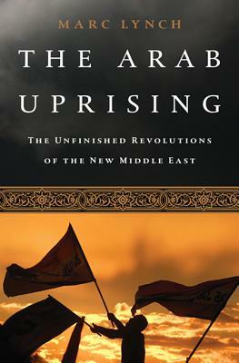 The Arab Uprising: The Wave of Protest that Toppled the Status Quo and the Struggle for a New Middle East by Marc Lynch