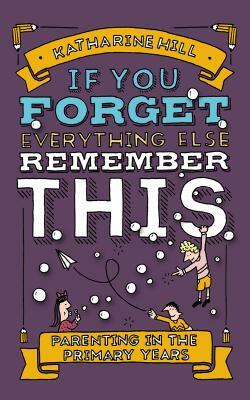 If You Forget Everything Else, Remember This: Parenting in the Primary Years by Katharine Hill