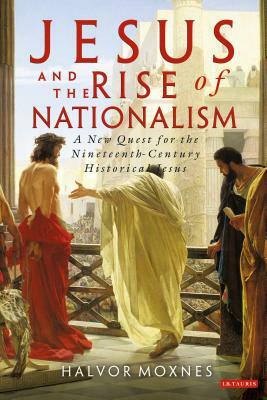 Jesus and the Rise of Nationalism: A New Quest for the Nineteenth Century Historical Jesus by Halvor Moxnes