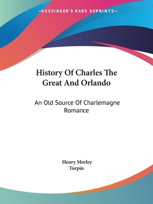 History Of Charles The Great And Orlando: An Old Source Of Charlemagne Romance by Turpin, Henry Morley