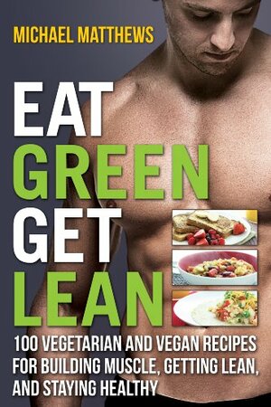 Eat Green Get Lean: 100 Vegetarian and Vegan Recipes for Building Muscle, Getting Lean and Staying Healthy by Michael Matthews