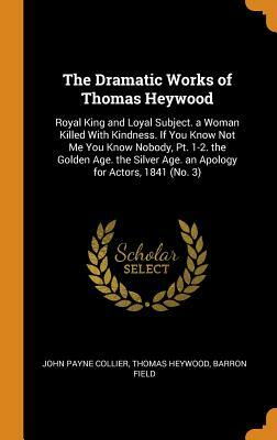 The Dramatic Works of Thomas Heywood: Royal King and Loyal Subject. a Woman Killed with Kindness. If You Know Not Me You Know Nobody, Pt. 1-2. the Gol by Thomas Heywood, Barron Field, John Payne Collier