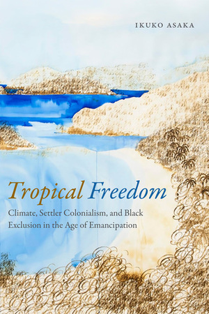 Tropical Freedom: Climate, Settler Colonialism, and Black Exclusion in the Age of Emancipation by Ikuko Asaka
