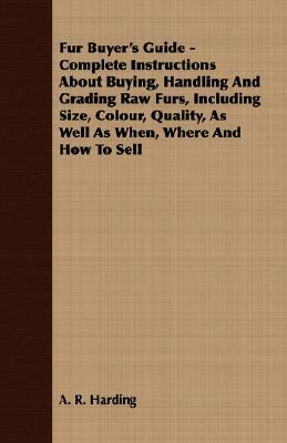 Fur Buyer's Guide - Complete Instructions about Buying, Handling and Grading Raw Furs, Including Size, Colour, Quality, as Well as When, Where and How by A. R. Harding