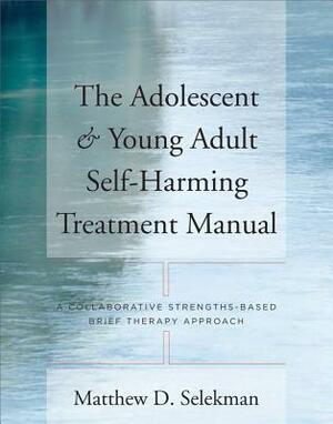 The Adolescent & Young Adult Self-Harming Treatment Manual: A Collaborative Strengths-Based Brief Therapy Approach by Matthew D. Selekman