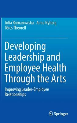 Developing Leadership and Employee Health Through the Arts: Improving Leader-Employee Relationships by Töres Theorell, Anna Nyberg, Julia Romanowska