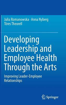 Developing Leadership and Employee Health Through the Arts: Improving Leader-Employee Relationships by Töres Theorell, Julia Romanowska, Anna Nyberg