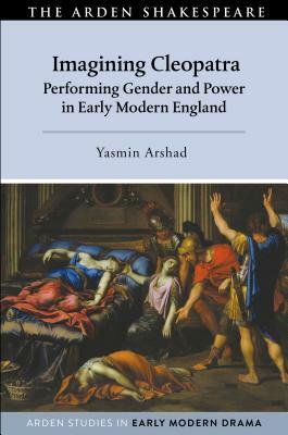 Imagining Cleopatra: Performing Gender and Power in Early Modern England by Yasmin Arshad