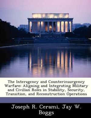 The Interagency and Counterinsurgency Warfare: Aligning and Integrating Military and Civilian Roles in Stability, Security, Transition, and Reconstruc by Jay W. Boggs, Joseph R. Cerami