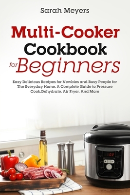 Multi-Cooker Cookbook for Beginners: Easy Delicious Recipes for Newbies and Busy People for The Everyday Home. A Complete Guide to Pressure Cook, Dehy by Sarah Meyers