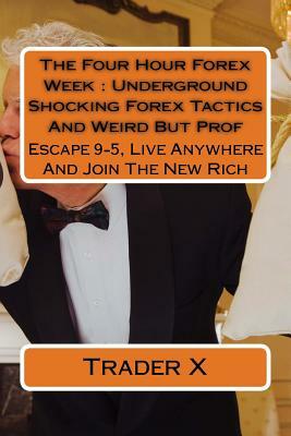 The Four Hour Forex Week: Underground Shocking Forex Tactics And Weird But Prof: Escape 9-5, Live Anywhere And Join The New Rich by Trader X