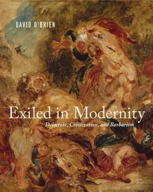 Exiled in Modernity: Delacroix, Civilization, and Barbarism by David O'Brien
