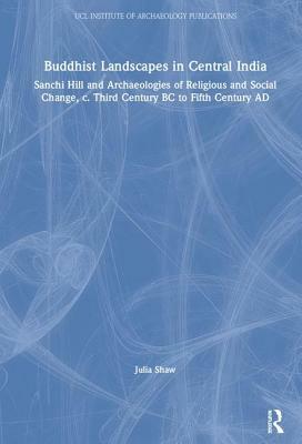 Buddhist Landscapes in Central India: Sanchi Hill and Archaeologies of Religious and Social Change, C. Third Century BC to Fifth Century Ad by Julia Shaw