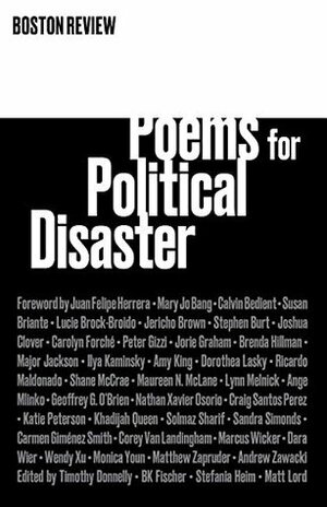 Poems for Political Disaster by Ilya Kaminsky, Shane McCrae, Craig Santos Pérez, Joshua Clover, Jericho Brown, Monica Youn, Peter Gizzi, Lynn Melnick, Katie Peterson, Sandra Simonds, Matt Lord, Mary Jo Bang, Marcus Wicker, Carmen Gimenez Smith, Major Jackson, Dorothea Lasky, B.K. Fischer, Solmaz Sharif, Nathan Xavier Osorio, Brenda Hillman, Wendy Xu, Maureen N. McLane, Ange Mlinko, Juan Felipe Herrera, Timothy Donnelly, Stephen Burt, Susan Briante, Amy King, Ricardo Alberto Maldonado, Carolyn Forché, Stefania Heim, Andrew Zawacki, Lucie Brock-Broido, Geoffrey G O'Brien, Jorie Graham, Calvin Bedient, Dara Wier, Khadijah Queen, Matthew Zapruder, Corey Van Landingham