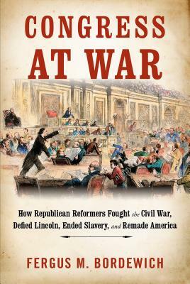 Congress at War: How Republican Reformers Fought the Civil War, Defied Lincoln, Ended Slavery, and Remade America by Fergus M. Bordewich