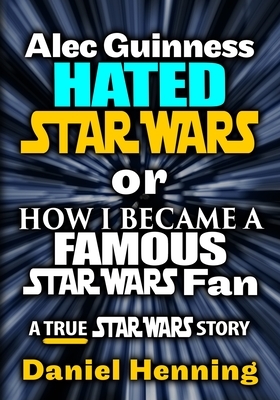 Alec Guinness Hated Star Wars or How I Became a Famous Star Wars Fan: A True Star Wars story by Daniel Henning