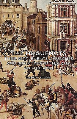 The Huguenots - Their Settlements, Churches and Industries in England and Ireland by Samuel Jr. Smiles