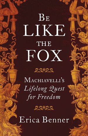 Be Like the Fox: Machiavelli's Lifelong Quest for Freedom by Erica Benner