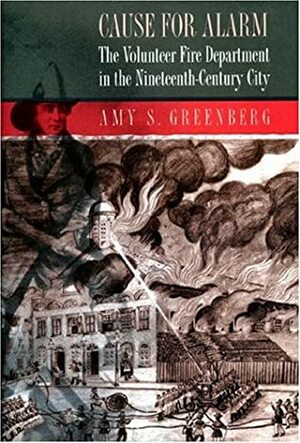 Cause for Alarm: The Volunteer Fire Department in the Nineteenth-Century City by Amy S. Greenberg
