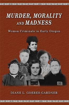 Murder, Morality and Madness: Women Criminals in Early Oregon by Diane L. Goeres-Gardner