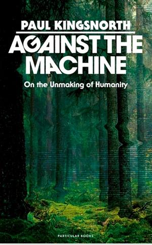 Against the Machine: On the Unmaking of Humanity by Paul Kingsnorth