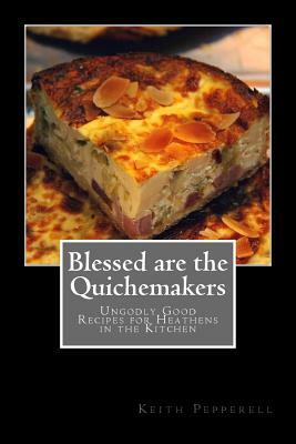 Blessed are the Quichemakers: Ungodly Good Recipes for Heathens in the Kitchen by Keith Pepperell