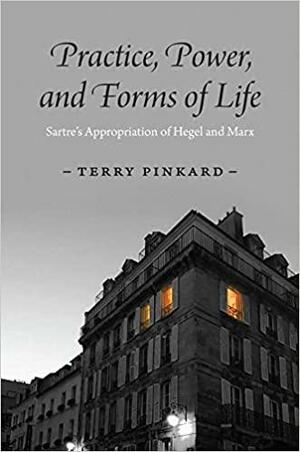 Practice, Power, and Forms of Life: Sartre's Appropriation of Hegel and Marx by Terry Pinkard