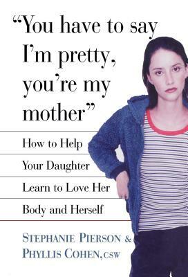 You Have to Say I'm Pretty, You're My Mother: How to Help Your Daughter Learn to Love Her Body and Herself by Phyllis Cohen, Stephanie Pierson