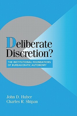 Deliberate Discretion?: The Institutional Foundations of Bureaucratic Autonomy by John D. Huber, Charles R. Shipan