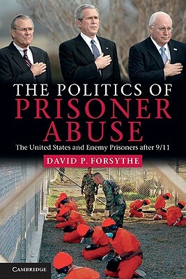 The Politics of Prisoner Abuse: The United States and Enemy Prisoners After 9/11 by David P. Forsythe