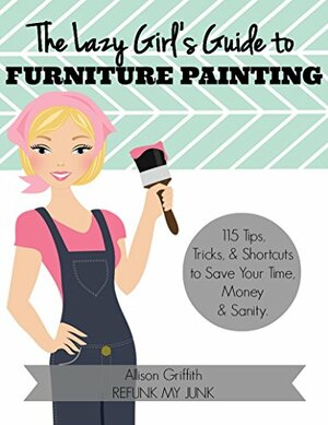 The Lazy Girl's Guide to Furniture Painting: 115 Furniture Painting Tips, Tricks, and Shortcuts to Save Your Time, Money, and Sanity by Allison Griffith